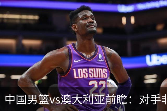 中国男篮vs澳大利亚前瞻：对手非最强阵，男篮磨合阵容是首要目标