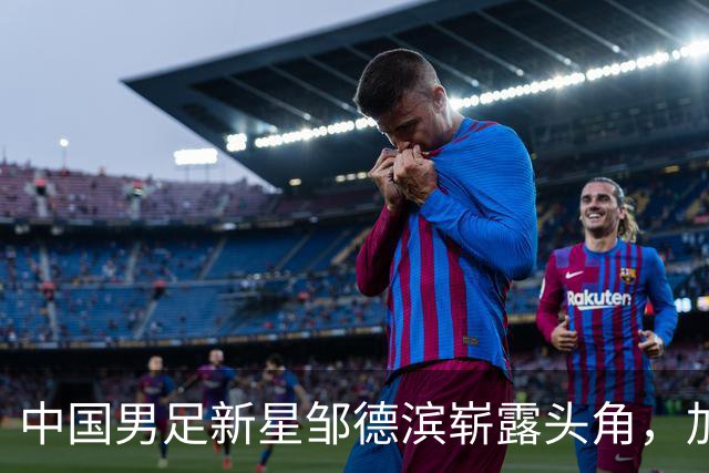 中国男足新星邹德滨崭露头角，加盟皇马进入倒计时