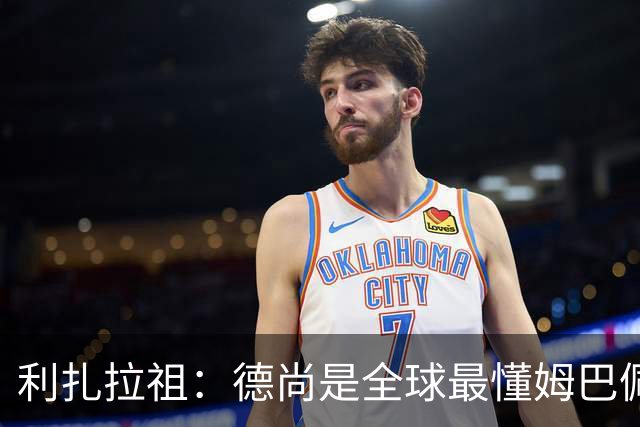 利扎拉祖：德尚是全球最懂姆巴佩的教练，他们之间拥有深厚的纽带