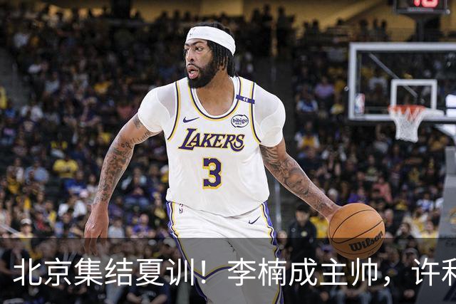 北京集结夏训！李楠成主帅，许利民成总教练，赵睿已归队！