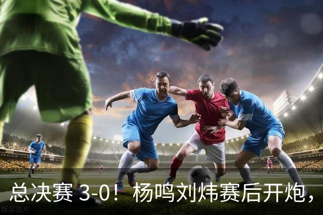 总决赛 3-0！杨鸣刘炜赛后开炮，广厦一人被点名：心理垮了