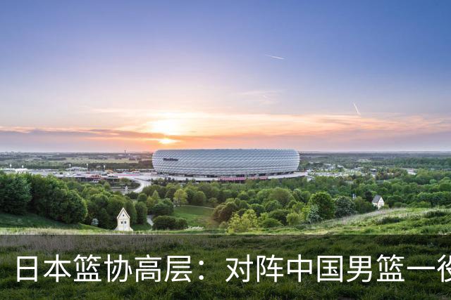 日本篮协高层：对阵中国男篮一役成为第三窗口期最大收获