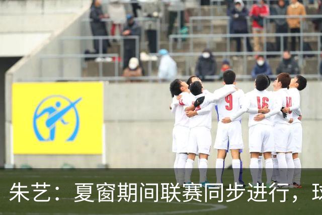 朱艺：夏窗期间联赛同步进行，球员转会注册报名手续完成即可出战