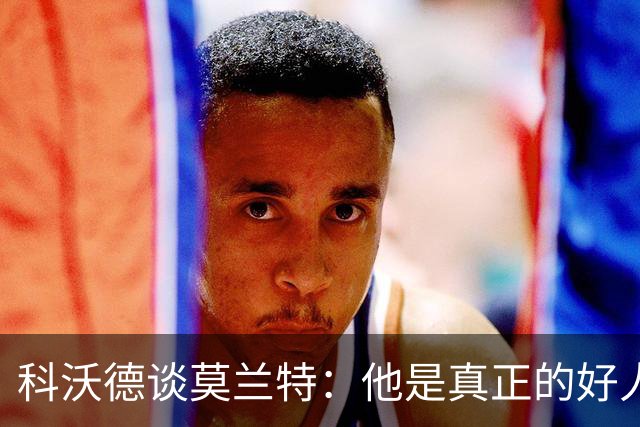 科沃德谈莫兰特：他是真正的好人 我被选中后他第一个给我发信息