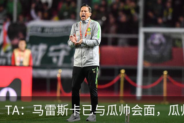 TA：马雷斯卡已与瓜帅会面，瓜帅告诉他不用担心被媒体误解